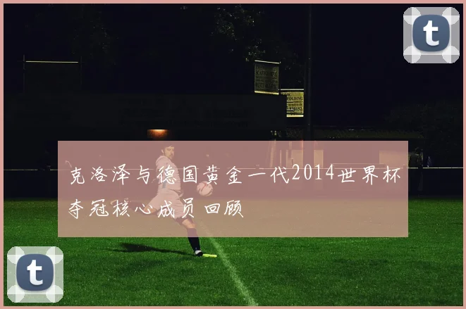 克洛泽与德国黄金一代2014世界杯夺冠核心成员回顾