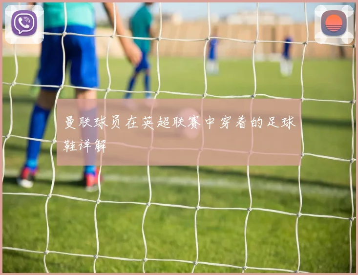 曼联球员在英超联赛中穿着的足球鞋详解