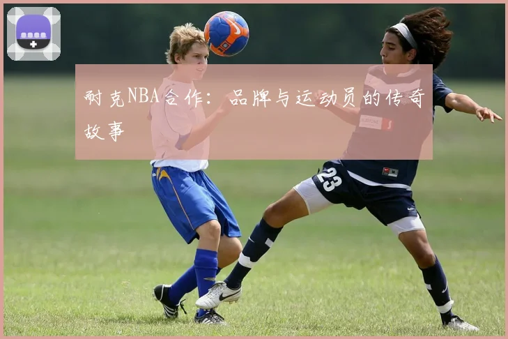 耐克NBA合作：品牌与运动员的传奇故事