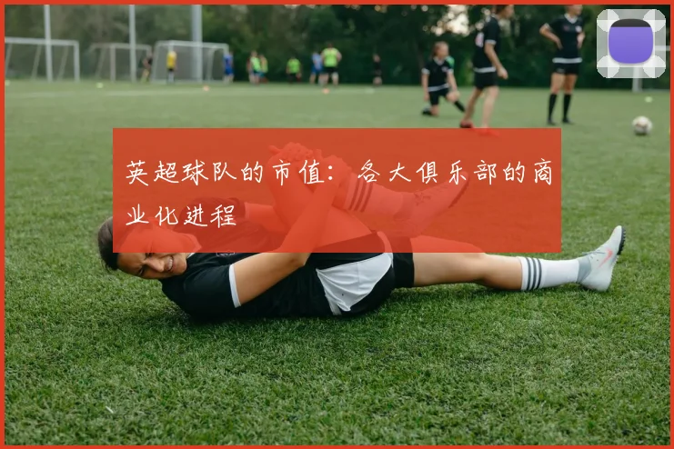 英超球队的市值：各大俱乐部的商业化进程