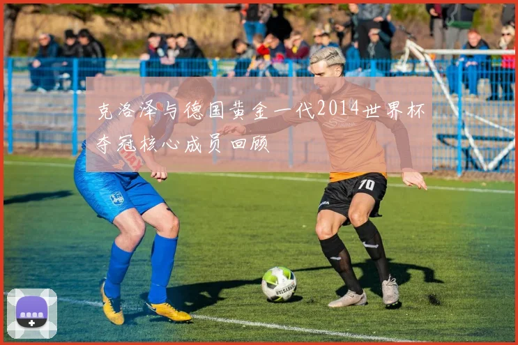 克洛泽与德国黄金一代2014世界杯夺冠核心成员回顾